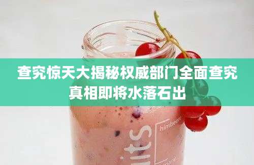 查究惊天大揭秘权威部门全面查究真相即将水落石出