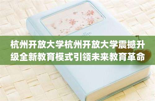 杭州开放大学杭州开放大学震撼升级全新教育模式引领未来教育革命