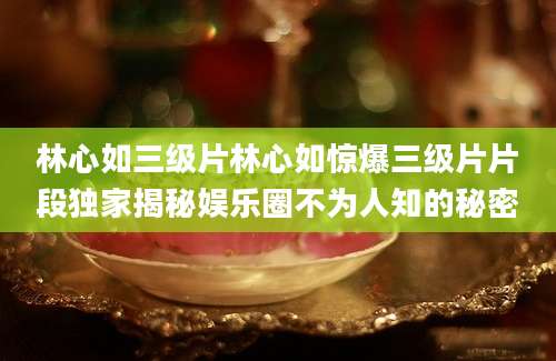 林心如三级片林心如惊爆三级片片段独家揭秘娱乐圈不为人知的秘密