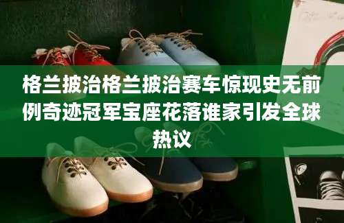 格兰披治格兰披治赛车惊现史无前例奇迹冠军宝座花落谁家引发全球热议