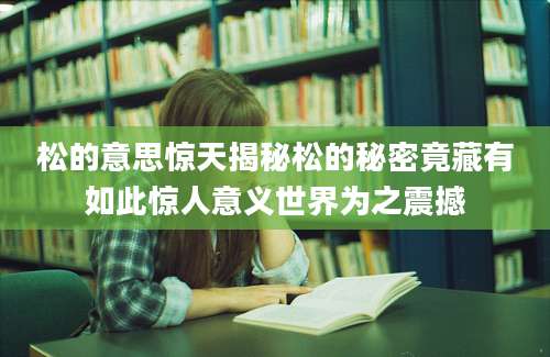 松的意思惊天揭秘松的秘密竟藏有如此惊人意义世界为之震撼
