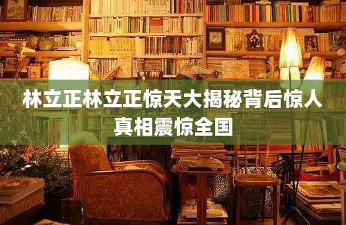 林立正林立正惊天大揭秘背后惊人真相震惊全国