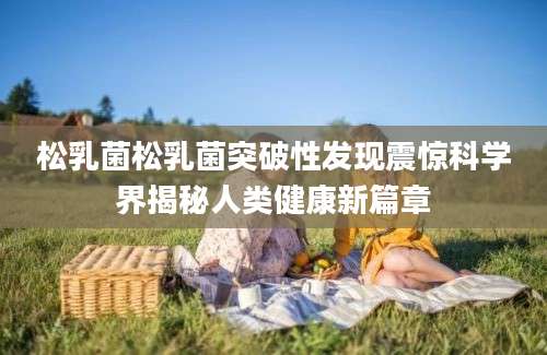 松乳菌松乳菌突破性发现震惊科学界揭秘人类健康新篇章