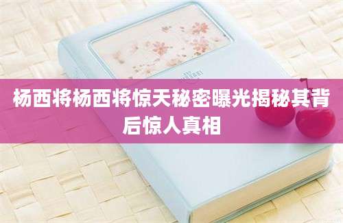 杨西将杨西将惊天秘密曝光揭秘其背后惊人真相