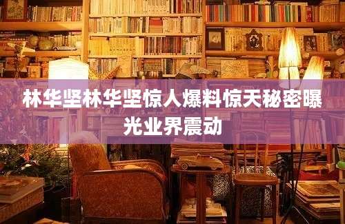 林华坚林华坚惊人爆料惊天秘密曝光业界震动