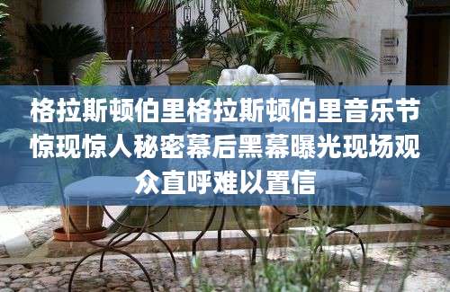 格拉斯顿伯里格拉斯顿伯里音乐节惊现惊人秘密幕后黑幕曝光现场观众直呼难以置信