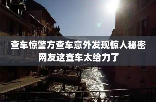 查车惊警方查车意外发现惊人秘密网友这查车太给力了