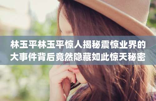 林玉平林玉平惊人揭秘震惊业界的大事件背后竟然隐藏如此惊天秘密
