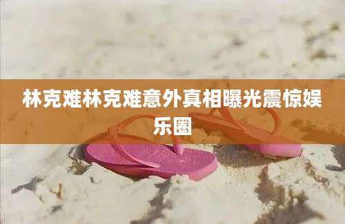 林克难林克难意外真相曝光震惊娱乐圈