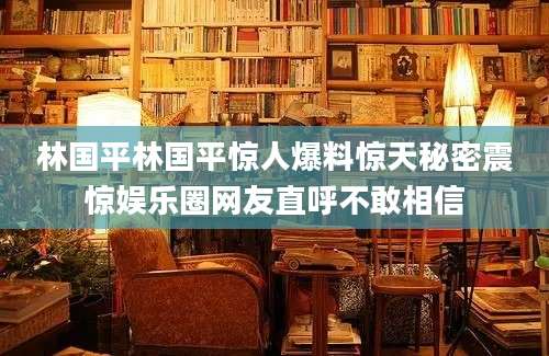 林国平林国平惊人爆料惊天秘密震惊娱乐圈网友直呼不敢相信
