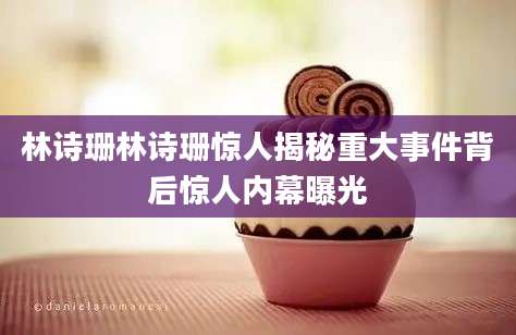 林诗珊林诗珊惊人揭秘重大事件背后惊人内幕曝光