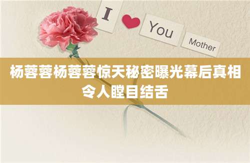 杨蓉蓉杨蓉蓉惊天秘密曝光幕后真相令人瞠目结舌