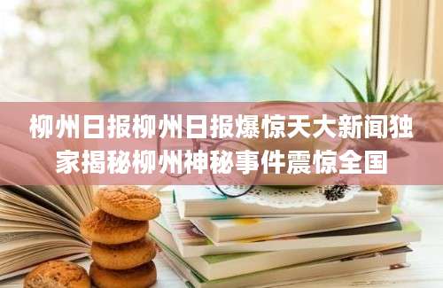 柳州日报柳州日报爆惊天大新闻独家揭秘柳州神秘事件震惊全国