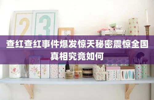 查红查红事件爆发惊天秘密震惊全国真相究竟如何