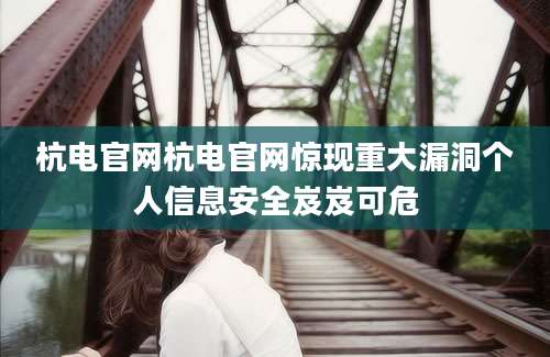 杭电官网杭电官网惊现重大漏洞个人信息安全岌岌可危