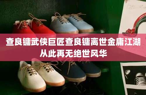 查良镛武侠巨匠查良镛离世金庸江湖从此再无绝世风华