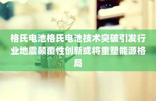 格氏电池格氏电池技术突破引发行业地震颠覆性创新或将重塑能源格局
