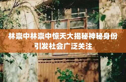 林崇中林崇中惊天大揭秘神秘身份引发社会广泛关注