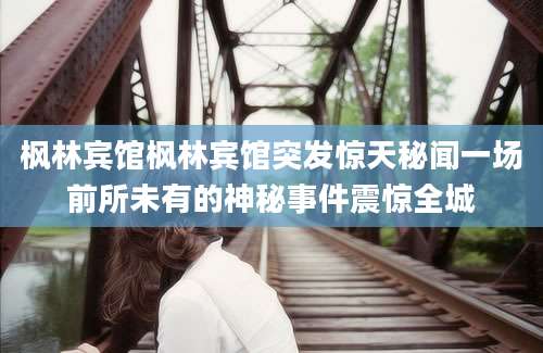 枫林宾馆枫林宾馆突发惊天秘闻一场前所未有的神秘事件震惊全城