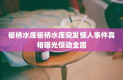 板桥水库板桥水库突发惊人事件真相曝光惊动全国