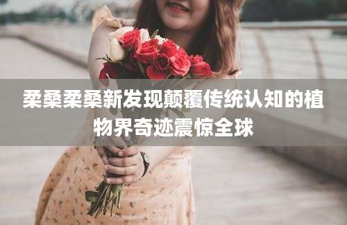柔桑柔桑新发现颠覆传统认知的植物界奇迹震惊全球