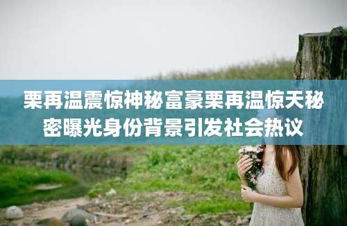 栗再温震惊神秘富豪栗再温惊天秘密曝光身份背景引发社会热议