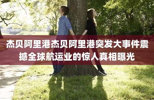 杰贝阿里港杰贝阿里港突发大事件震撼全球航运业的惊人真相曝光