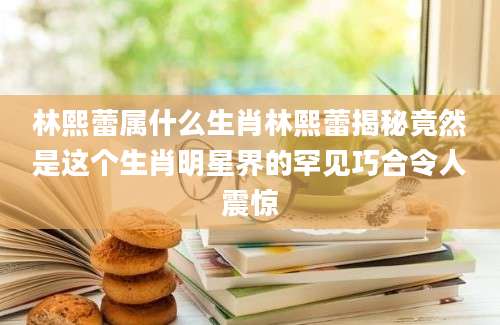 林熙蕾属什么生肖林熙蕾揭秘竟然是这个生肖明星界的罕见巧合令人震惊