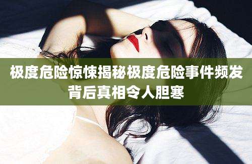 极度危险惊悚揭秘极度危险事件频发背后真相令人胆寒