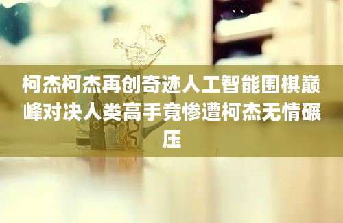 柯杰柯杰再创奇迹人工智能围棋巅峰对决人类高手竟惨遭柯杰无情碾压