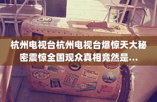 杭州电视台杭州电视台爆惊天大秘密震惊全国观众真相竟然是...