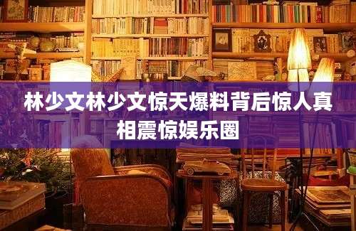 林少文林少文惊天爆料背后惊人真相震惊娱乐圈