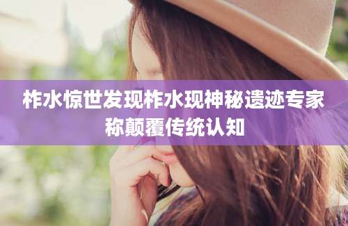 柞水惊世发现柞水现神秘遗迹专家称颠覆传统认知