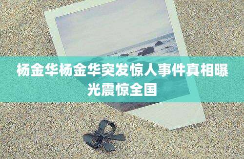 杨金华杨金华突发惊人事件真相曝光震惊全国