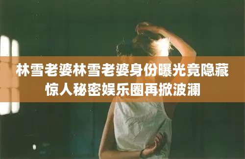 林雪老婆林雪老婆身份曝光竟隐藏惊人秘密娱乐圈再掀波澜