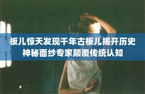 板儿惊天发现千年古板儿揭开历史神秘面纱专家颠覆传统认知
