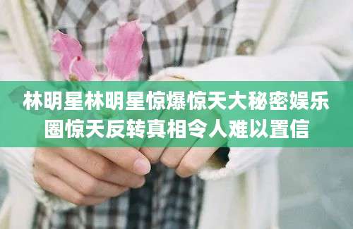 林明星林明星惊爆惊天大秘密娱乐圈惊天反转真相令人难以置信