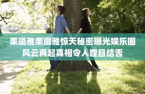 栗璐雅栗璐雅惊天秘密曝光娱乐圈风云再起真相令人瞠目结舌