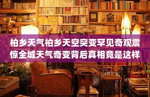 柏乡天气柏乡天空突变罕见奇观震惊全城天气奇变背后真相竟是这样