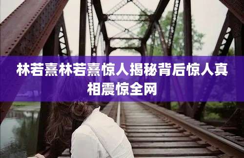 林若熹林若熹惊人揭秘背后惊人真相震惊全网