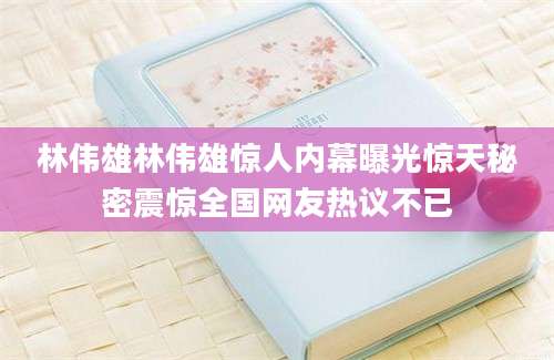 林伟雄林伟雄惊人内幕曝光惊天秘密震惊全国网友热议不已