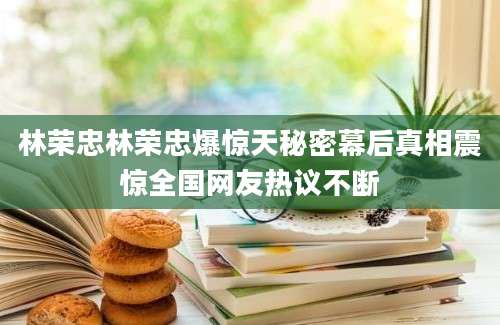 林荣忠林荣忠爆惊天秘密幕后真相震惊全国网友热议不断