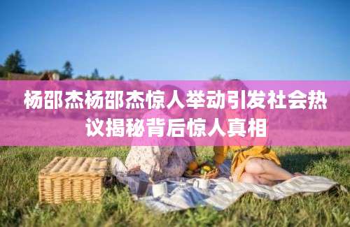 杨邵杰杨邵杰惊人举动引发社会热议揭秘背后惊人真相