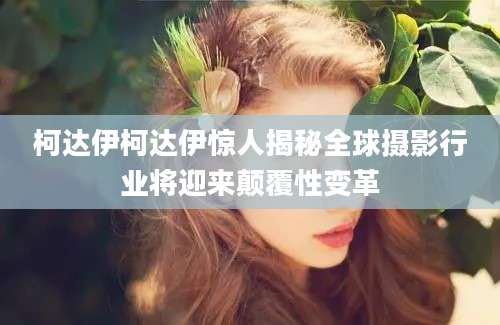 柯达伊柯达伊惊人揭秘全球摄影行业将迎来颠覆性变革