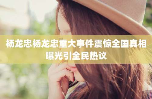 杨龙忠杨龙忠重大事件震惊全国真相曝光引全民热议