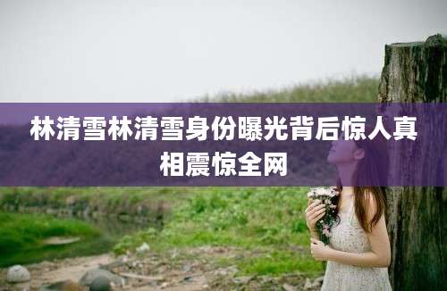 林清雪林清雪身份曝光背后惊人真相震惊全网