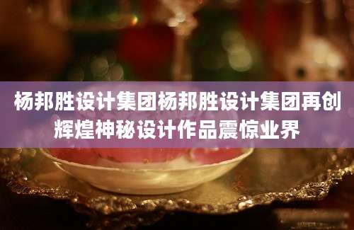 杨邦胜设计集团杨邦胜设计集团再创辉煌神秘设计作品震惊业界