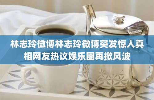 林志玲微博林志玲微博突发惊人真相网友热议娱乐圈再掀风波