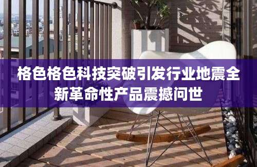 格色格色科技突破引发行业地震全新革命性产品震撼问世