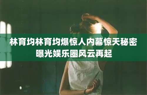林育均林育均爆惊人内幕惊天秘密曝光娱乐圈风云再起